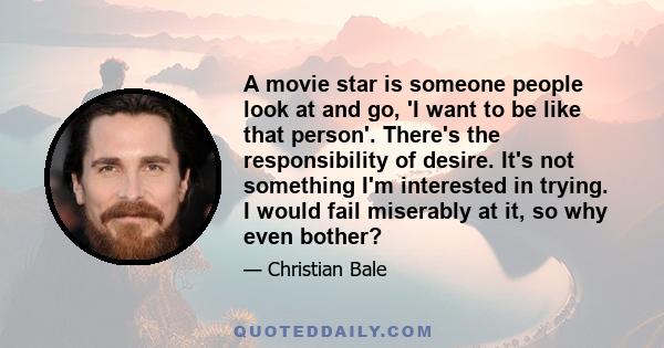 A movie star is someone people look at and go, 'I want to be like that person'. There's the responsibility of desire. It's not something I'm interested in trying. I would fail miserably at it, so why even bother?