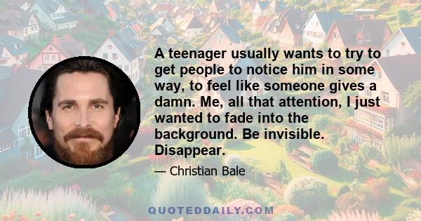 A teenager usually wants to try to get people to notice him in some way, to feel like someone gives a damn. Me, all that attention, I just wanted to fade into the background. Be invisible. Disappear.