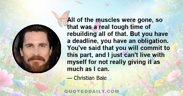 All of the muscles were gone, so that was a real tough time of rebuilding all of that. But you have a deadline, you have an obligation. You've said that you will commit to this part, and I just can't live with myself