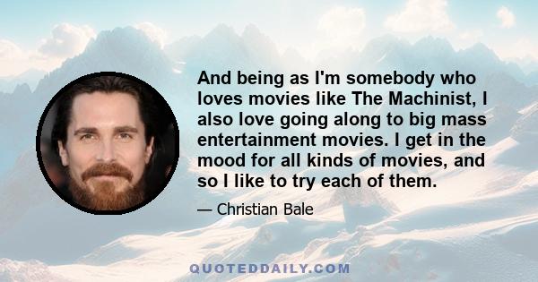 And being as I'm somebody who loves movies like The Machinist, I also love going along to big mass entertainment movies. I get in the mood for all kinds of movies, and so I like to try each of them.