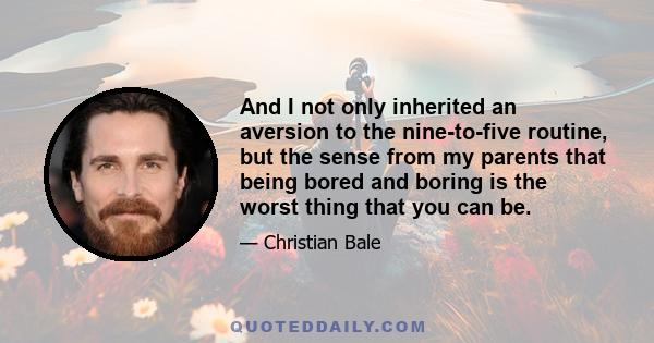 And I not only inherited an aversion to the nine-to-five routine, but the sense from my parents that being bored and boring is the worst thing that you can be.