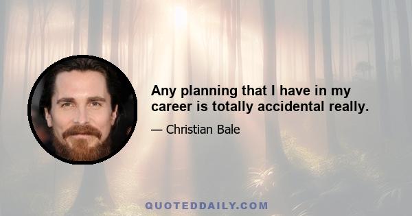 Any planning that I have in my career is totally accidental really.