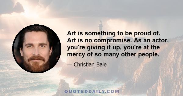 Art is something to be proud of. Art is no compromise. As an actor, you're giving it up, you're at the mercy of so many other people.