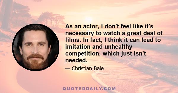 As an actor, I don't feel like it's necessary to watch a great deal of films. In fact, I think it can lead to imitation and unhealthy competition, which just isn't needed.