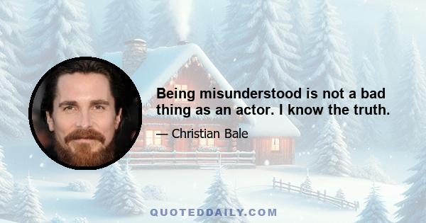 Being misunderstood is not a bad thing as an actor. I know the truth.