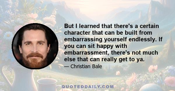 But I learned that there's a certain character that can be built from embarrassing yourself endlessly. If you can sit happy with embarrassment, there's not much else that can really get to ya.