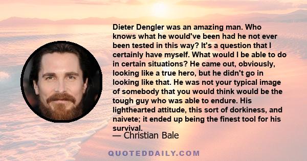 Dieter Dengler was an amazing man. Who knows what he would've been had he not ever been tested in this way? It's a question that I certainly have myself. What would I be able to do in certain situations? He came out,