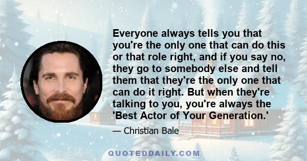 Everyone always tells you that you're the only one that can do this or that role right, and if you say no, they go to somebody else and tell them that they're the only one that can do it right. But when they're talking