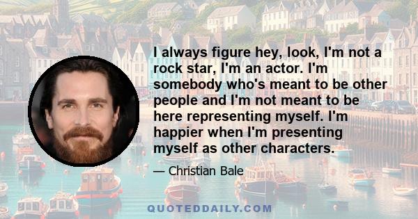 I always figure hey, look, I'm not a rock star, I'm an actor. I'm somebody who's meant to be other people and I'm not meant to be here representing myself. I'm happier when I'm presenting myself as other characters.