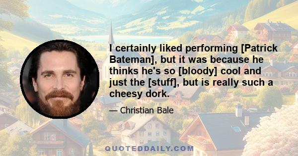 I certainly liked performing [Patrick Bateman], but it was because he thinks he's so [bloody] cool and just the [stuff], but is really such a cheesy dork.