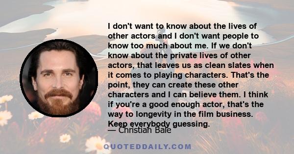 I don't want to know about the lives of other actors and I don't want people to know too much about me. If we don't know about the private lives of other actors, that leaves us as clean slates when it comes to playing