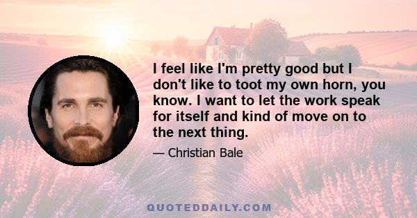 I feel like I'm pretty good but I don't like to toot my own horn, you know. I want to let the work speak for itself and kind of move on to the next thing.