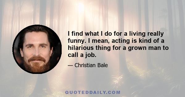 I find what I do for a living really funny. I mean, acting is kind of a hilarious thing for a grown man to call a job.