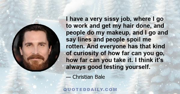 I have a very sissy job, where I go to work and get my hair done, and people do my makeup, and I go and say lines and people spoil me rotten. And everyone has that kind of curiosity of how far can you go, how far can