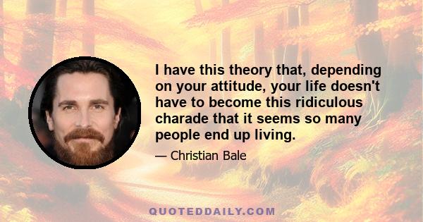 I have this theory that, depending on your attitude, your life doesn't have to become this ridiculous charade that it seems so many people end up living.