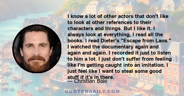 I know a lot of other actors that don't like to look at other references to their characters and things. But I like it. I always look at everything, I read all the books. I read Dieter's Escape from Laos. I watched the