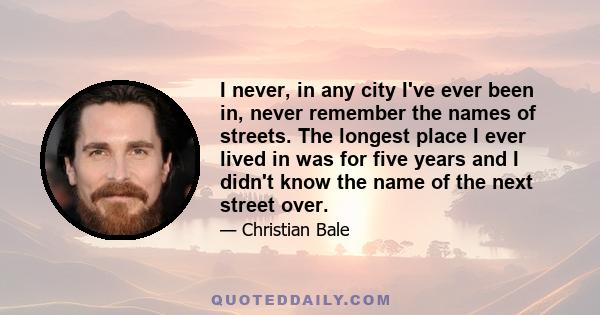 I never, in any city I've ever been in, never remember the names of streets. The longest place I ever lived in was for five years and I didn't know the name of the next street over.