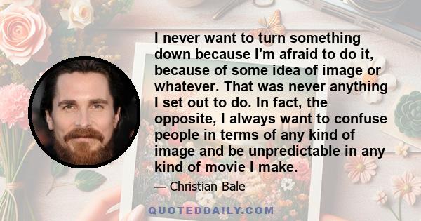 I never want to turn something down because I'm afraid to do it, because of some idea of image or whatever. That was never anything I set out to do. In fact, the opposite, I always want to confuse people in terms of any 