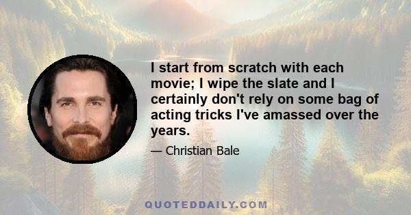 I start from scratch with each movie; I wipe the slate and I certainly don't rely on some bag of acting tricks I've amassed over the years.