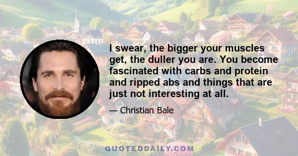 I swear, the bigger your muscles get, the duller you are. You become fascinated with carbs and protein and ripped abs and things that are just not interesting at all.