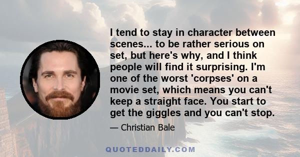 I tend to stay in character between scenes... to be rather serious on set, but here's why, and I think people will find it surprising. I'm one of the worst 'corpses' on a movie set, which means you can't keep a straight 