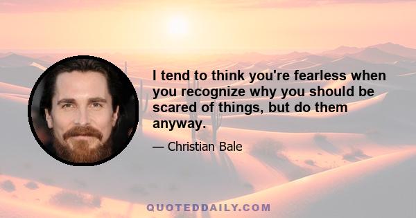 I tend to think you're fearless when you recognize why you should be scared of things, but do them anyway.