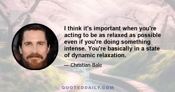 I think it's important when you're acting to be as relaxed as possible even if you're doing something intense. You're basically in a state of dynamic relaxation.