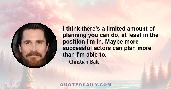 I think there's a limited amount of planning you can do, at least in the position I'm in. Maybe more successful actors can plan more than I'm able to.