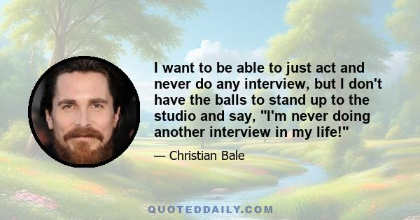 I want to be able to just act and never do any interview, but I don't have the balls to stand up to the studio and say, I'm never doing another interview in my life!