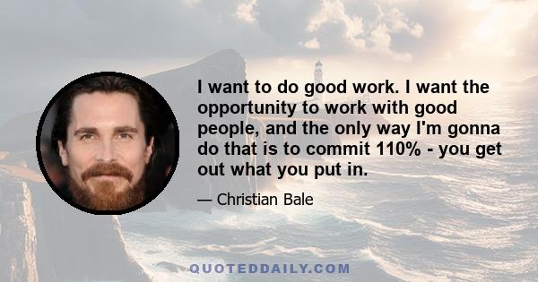 I want to do good work. I want the opportunity to work with good people, and the only way I'm gonna do that is to commit 110% - you get out what you put in.