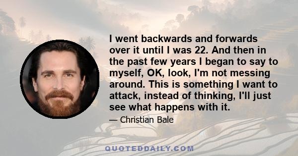 I went backwards and forwards over it until I was 22. And then in the past few years I began to say to myself, OK, look, I'm not messing around. This is something I want to attack, instead of thinking, I'll just see