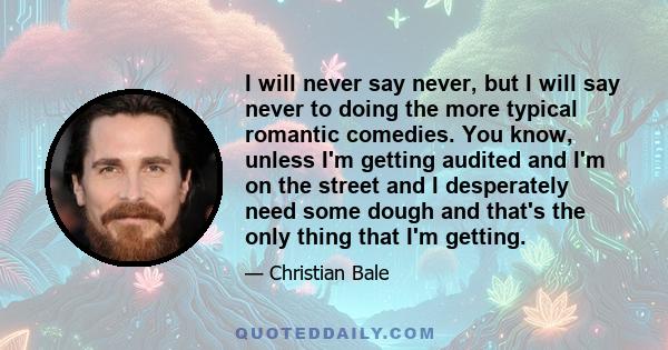 I will never say never, but I will say never to doing the more typical romantic comedies. You know, unless I'm getting audited and I'm on the street and I desperately need some dough and that's the only thing that I'm