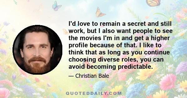 I'd love to remain a secret and still work, but I also want people to see the movies I'm in and get a higher profile because of that. I like to think that as long as you continue choosing diverse roles, you can avoid