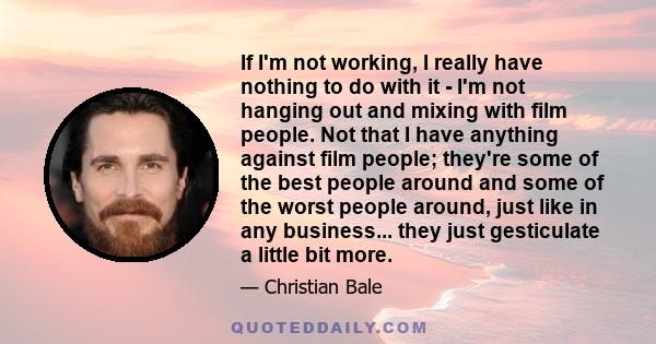 If I'm not working, I really have nothing to do with it - I'm not hanging out and mixing with film people. Not that I have anything against film people; they're some of the best people around and some of the worst