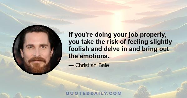 If you're doing your job properly, you take the risk of feeling slightly foolish and delve in and bring out the emotions.