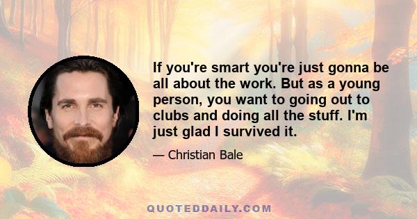 If you're smart you're just gonna be all about the work. But as a young person, you want to going out to clubs and doing all the stuff. I'm just glad I survived it.