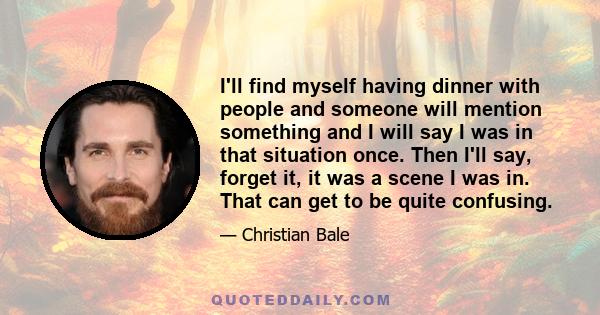 I'll find myself having dinner with people and someone will mention something and I will say I was in that situation once. Then I'll say, forget it, it was a scene I was in. That can get to be quite confusing.