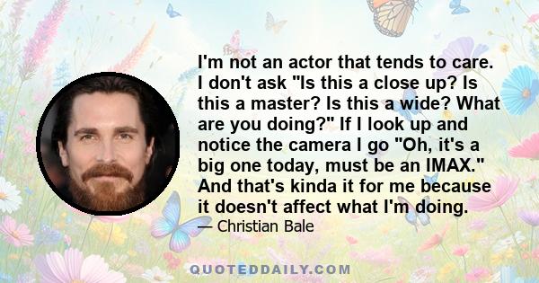 I'm not an actor that tends to care. I don't ask Is this a close up? Is this a master? Is this a wide? What are you doing? If I look up and notice the camera I go Oh, it's a big one today, must be an IMAX. And that's