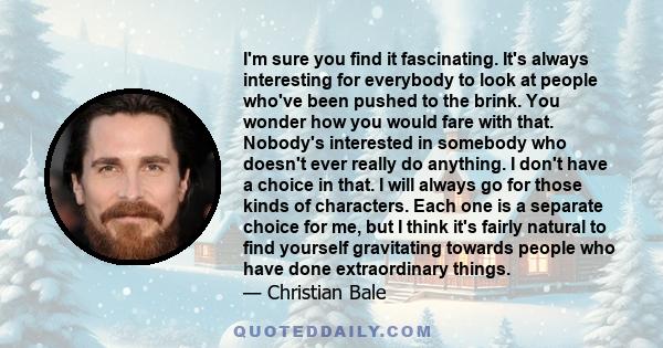 I'm sure you find it fascinating. It's always interesting for everybody to look at people who've been pushed to the brink. You wonder how you would fare with that. Nobody's interested in somebody who doesn't ever really 