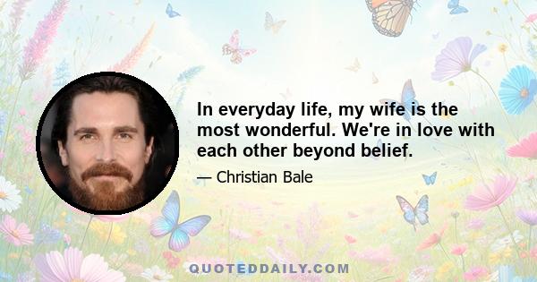 In everyday life, my wife is the most wonderful. We're in love with each other beyond belief.