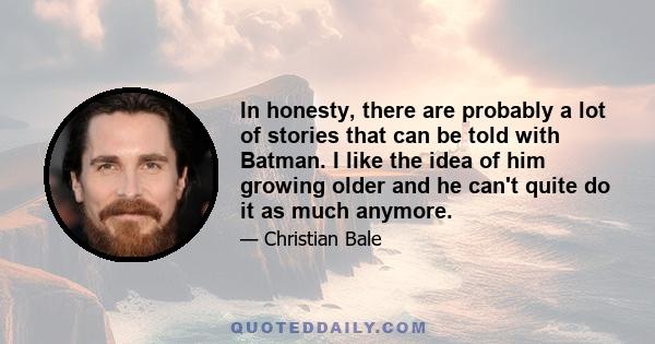 In honesty, there are probably a lot of stories that can be told with Batman. I like the idea of him growing older and he can't quite do it as much anymore.