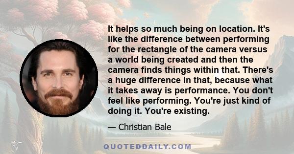 It helps so much being on location. It's like the difference between performing for the rectangle of the camera versus a world being created and then the camera finds things within that. There's a huge difference in