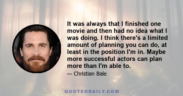 It was always that I finished one movie and then had no idea what I was doing. I think there's a limited amount of planning you can do, at least in the position I'm in. Maybe more successful actors can plan more than