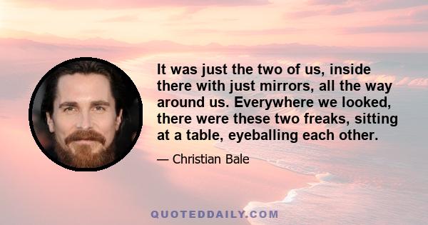 It was just the two of us, inside there with just mirrors, all the way around us. Everywhere we looked, there were these two freaks, sitting at a table, eyeballing each other.