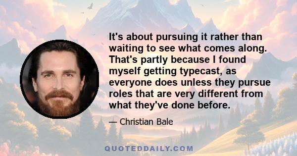 It's about pursuing it rather than waiting to see what comes along. That's partly because I found myself getting typecast, as everyone does unless they pursue roles that are very different from what they've done before.