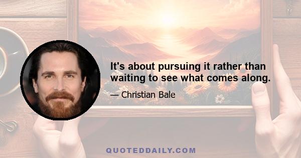 It's about pursuing it rather than waiting to see what comes along.