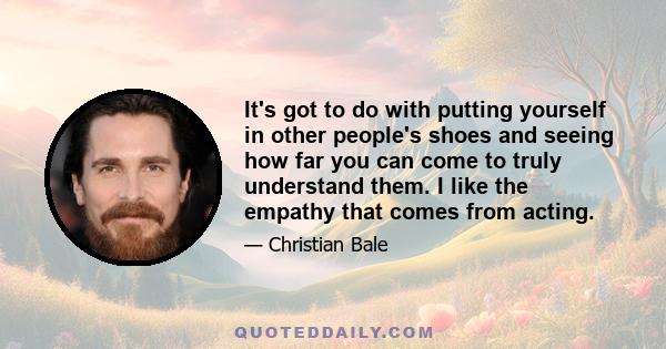 It's got to do with putting yourself in other people's shoes and seeing how far you can come to truly understand them. I like the empathy that comes from acting.