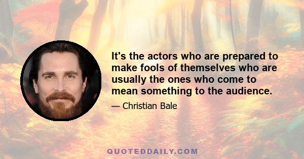 It's the actors who are prepared to make fools of themselves who are usually the ones who come to mean something to the audience.