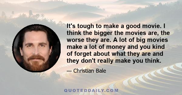 It's tough to make a good movie. I think the bigger the movies are, the worse they are. A lot of big movies make a lot of money and you kind of forget about what they are and they don't really make you think.