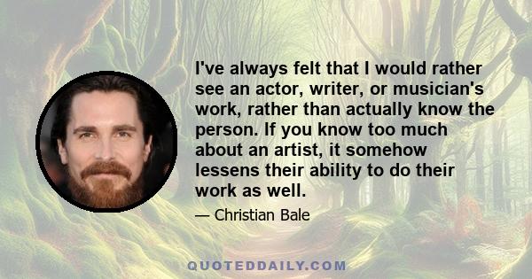 I've always felt that I would rather see an actor, writer, or musician's work, rather than actually know the person. If you know too much about an artist, it somehow lessens their ability to do their work as well.